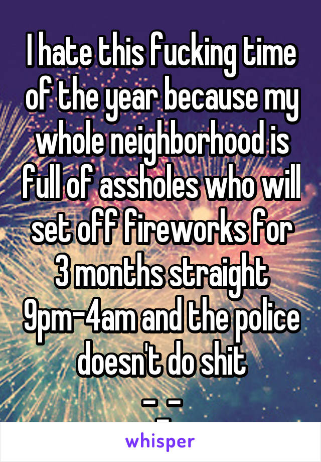 I hate this fucking time of the year because my whole neighborhood is full of assholes who will set off fireworks for 3 months straight 9pm-4am and the police doesn't do shit
-_-