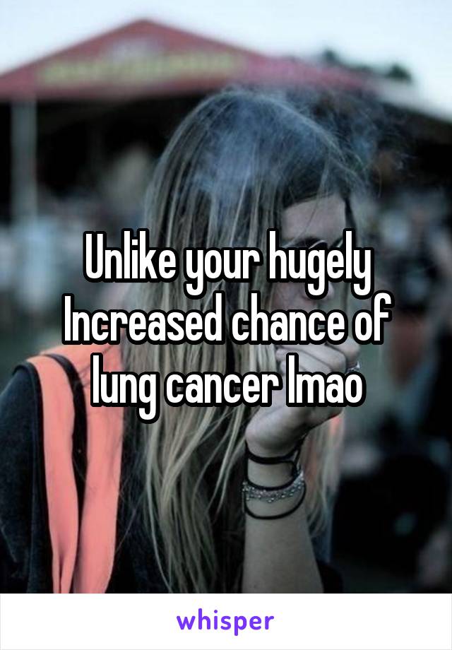 Unlike your hugely Increased chance of lung cancer lmao