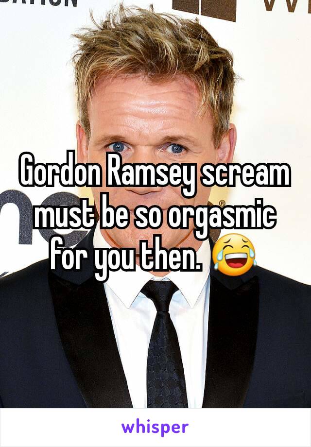 Gordon Ramsey scream must be so orgasmic for you then. 😂