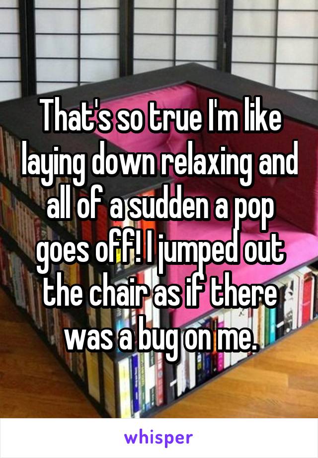 That's so true I'm like laying down relaxing and all of a sudden a pop goes off! I jumped out the chair as if there was a bug on me.