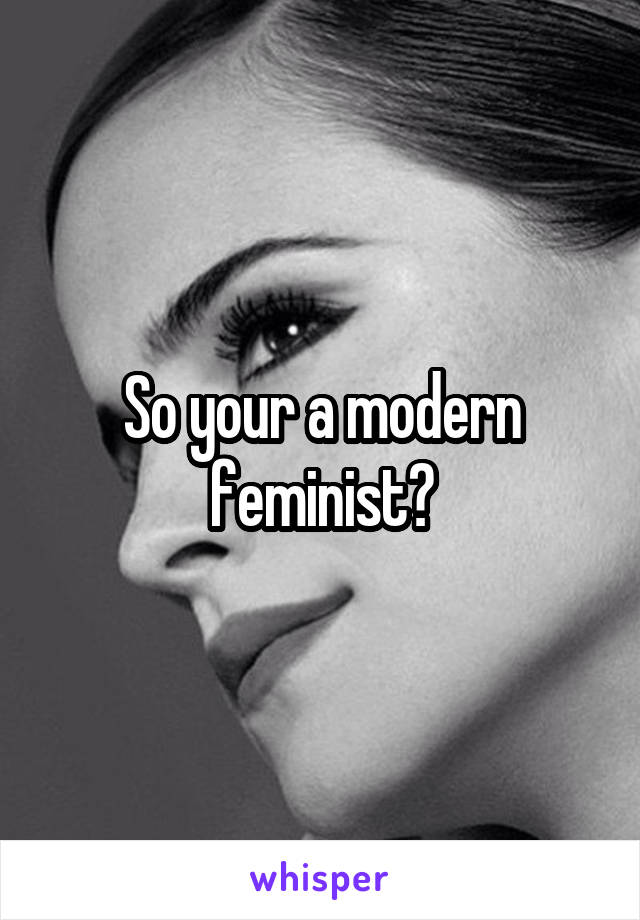 So your a modern feminist?