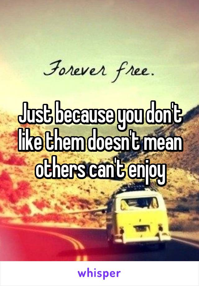 Just because you don't like them doesn't mean others can't enjoy