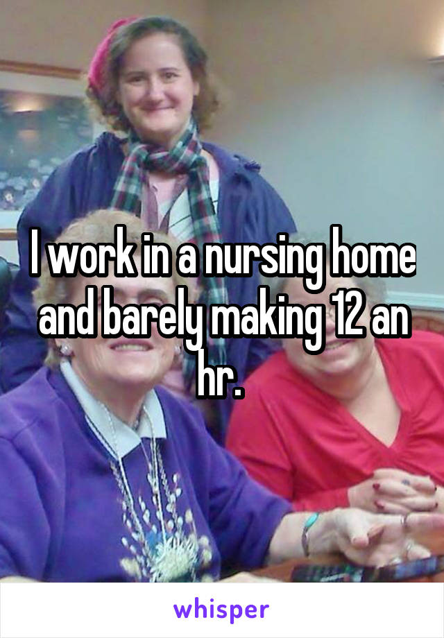 I work in a nursing home and barely making 12 an hr. 