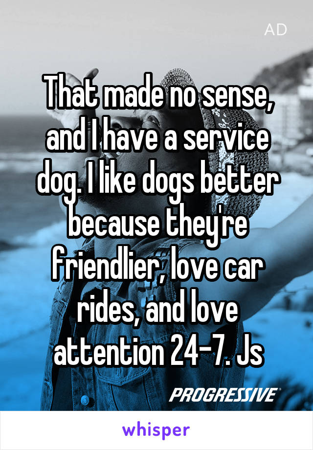 That made no sense, and I have a service dog. I like dogs better because they're friendlier, love car rides, and love attention 24-7. Js