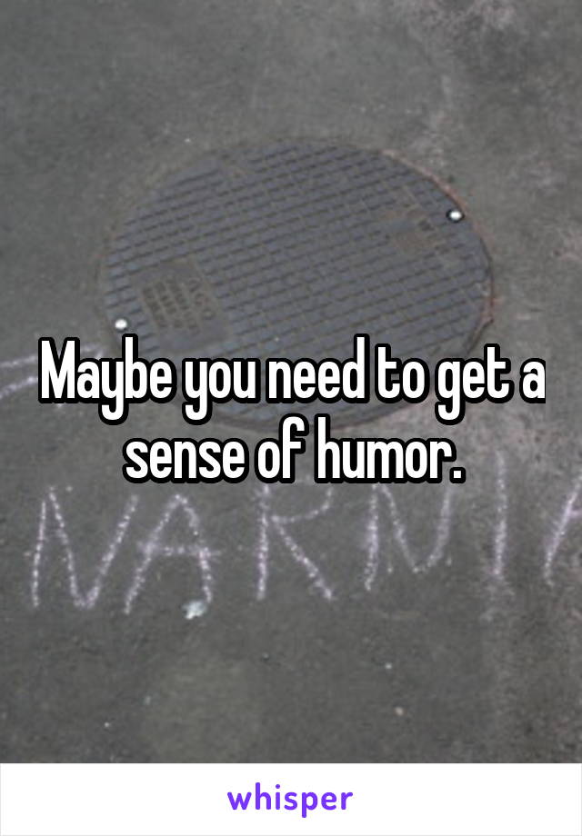 Maybe you need to get a sense of humor.