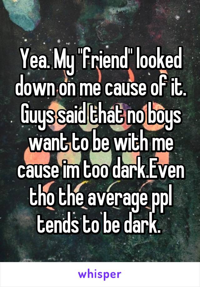 Yea. My "friend" looked down on me cause of it. Guys said that no boys want to be with me cause im too dark.Even tho the average ppl tends to be dark. 