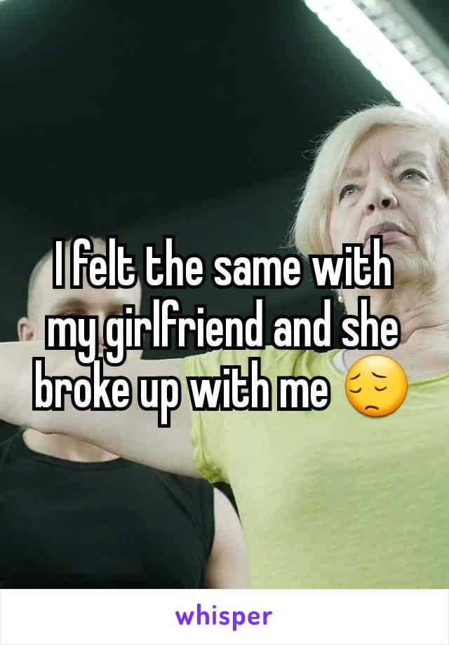 I felt the same with my girlfriend and she broke up with me 😔