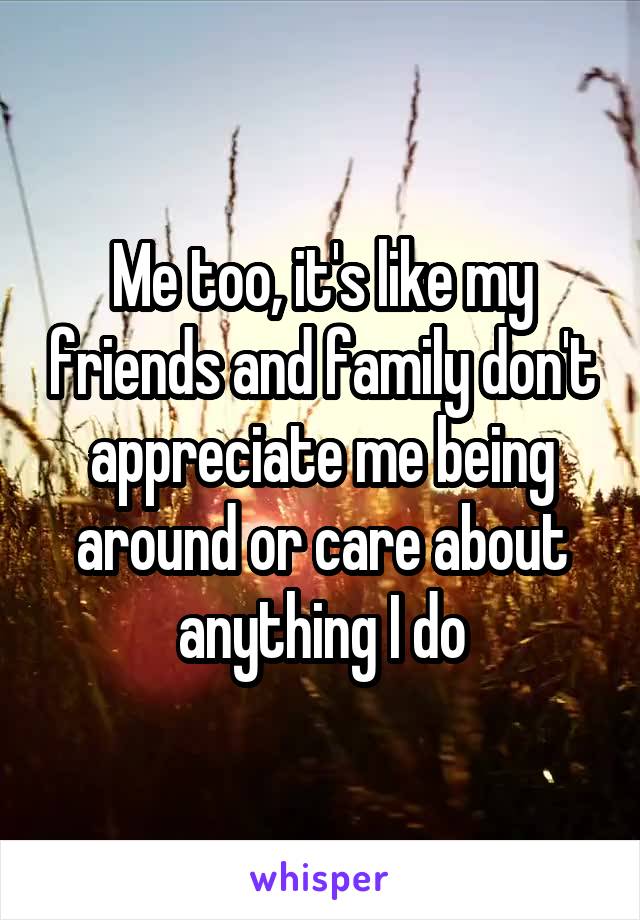 Me too, it's like my friends and family don't appreciate me being around or care about anything I do