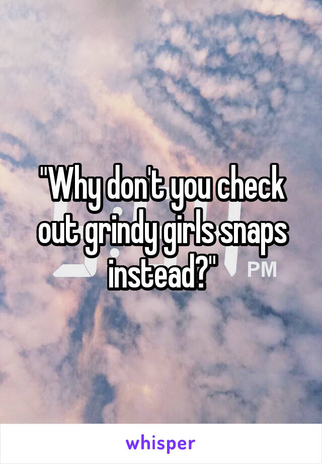"Why don't you check out grindy girls snaps instead?"