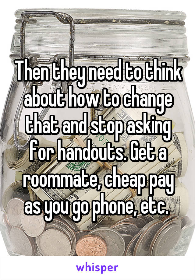 Then they need to think about how to change that and stop asking for handouts. Get a roommate, cheap pay as you go phone, etc. 