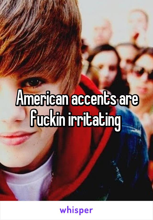 American accents are fuckin irritating 