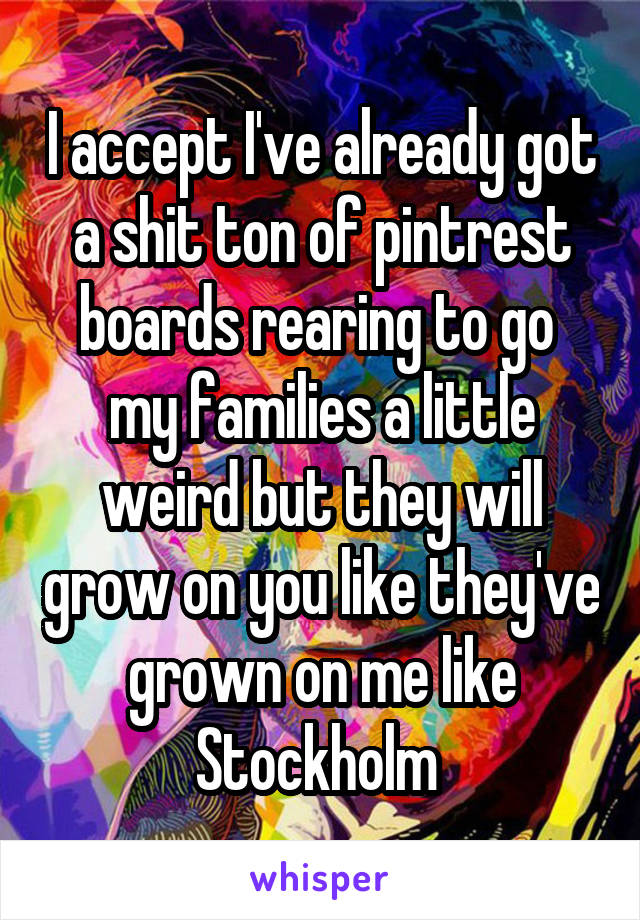 I accept I've already got a shit ton of pintrest boards rearing to go 
my families a little weird but they will grow on you like they've grown on me like Stockholm 
