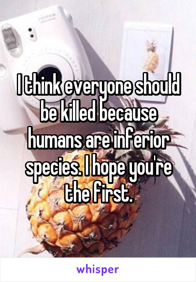 I think everyone should be killed because humans are inferior species. I hope you're the first.