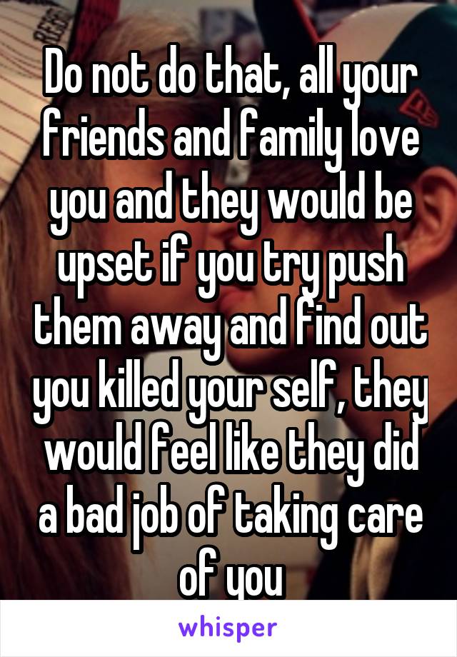 Do not do that, all your friends and family love you and they would be upset if you try push them away and find out you killed your self, they would feel like they did a bad job of taking care of you