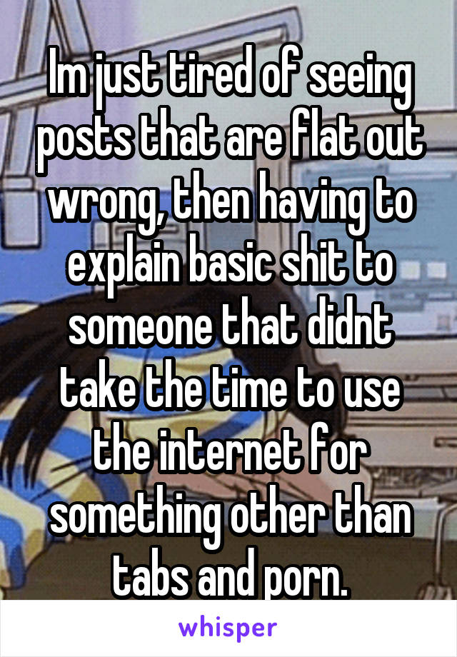 Im just tired of seeing posts that are flat out wrong, then having to explain basic shit to someone that didnt take the time to use the internet for something other than tabs and porn.