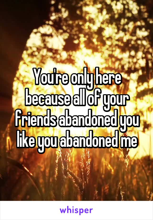 You're only here because all of your friends abandoned you like you abandoned me