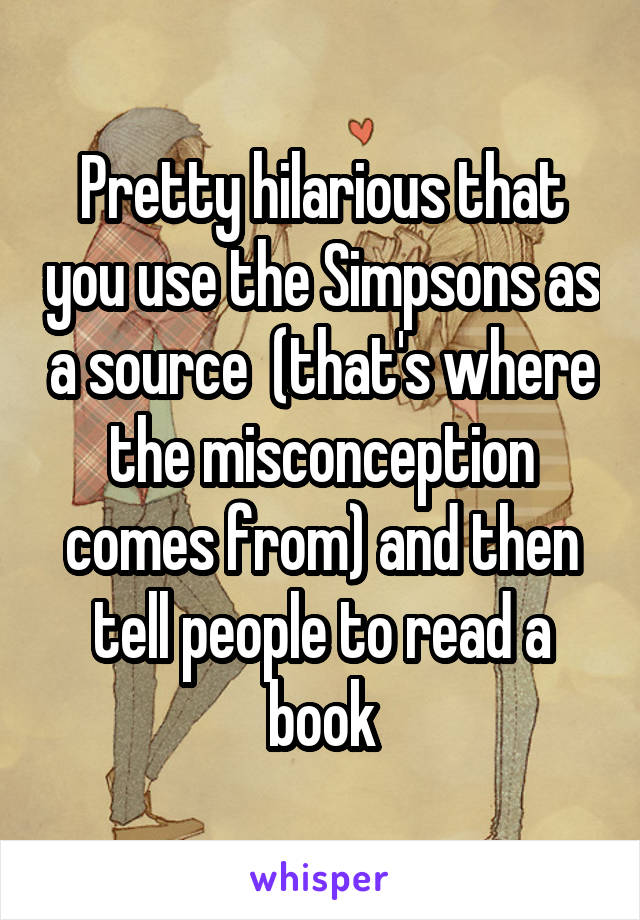 Pretty hilarious that you use the Simpsons as a source  (that's where the misconception comes from) and then tell people to read a book