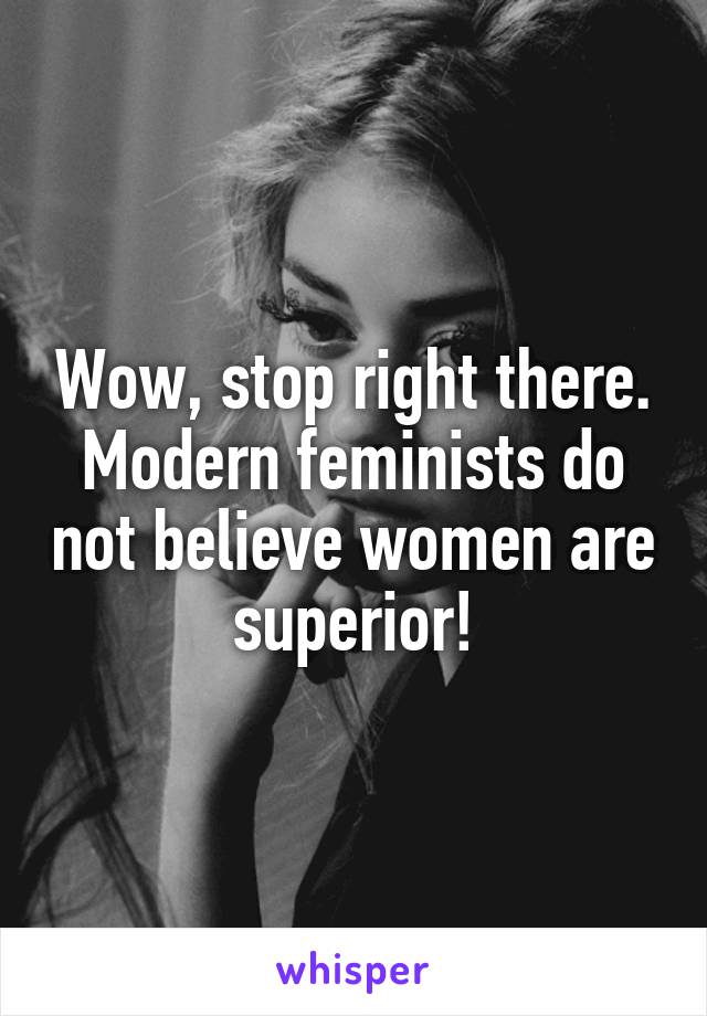 Wow, stop right there. Modern feminists do not believe women are superior!