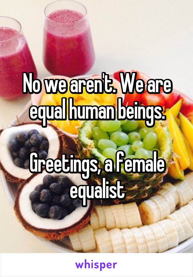 No we aren't. We are equal human beings.

Greetings, a female equalist