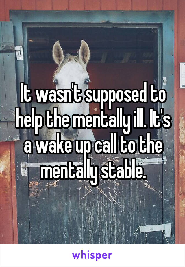 It wasn't supposed to help the mentally ill. It's a wake up call to the mentally stable.