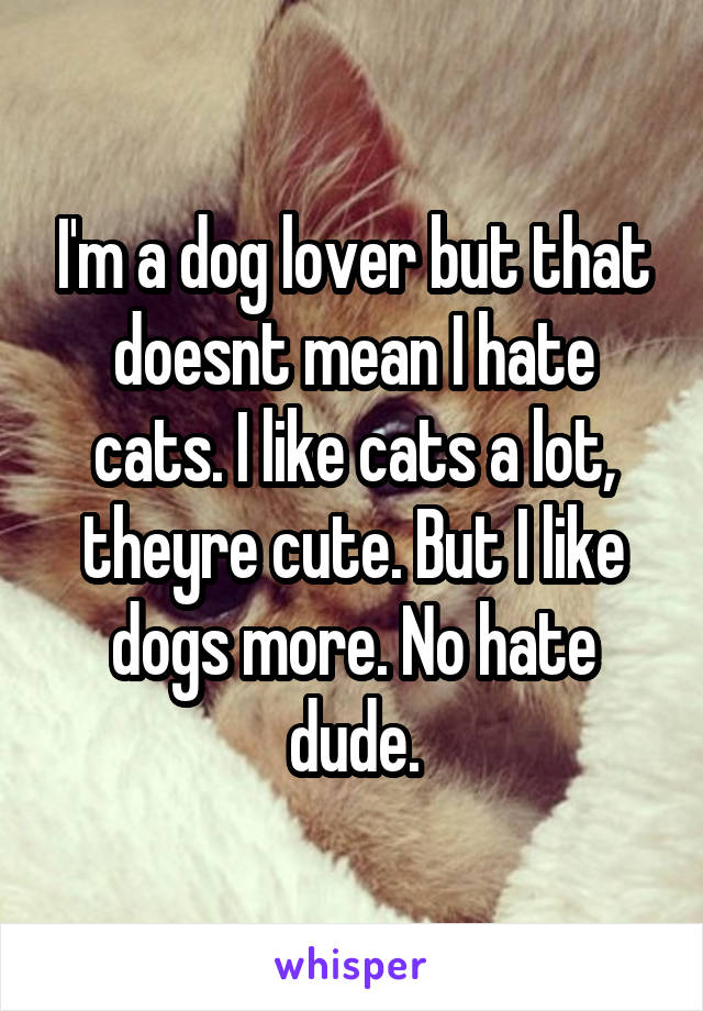 I'm a dog lover but that doesnt mean I hate cats. I like cats a lot, theyre cute. But I like dogs more. No hate dude.