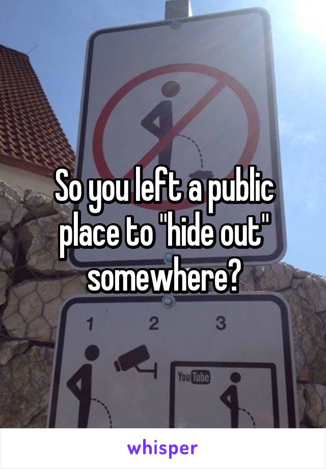 So you left a public place to "hide out" somewhere?