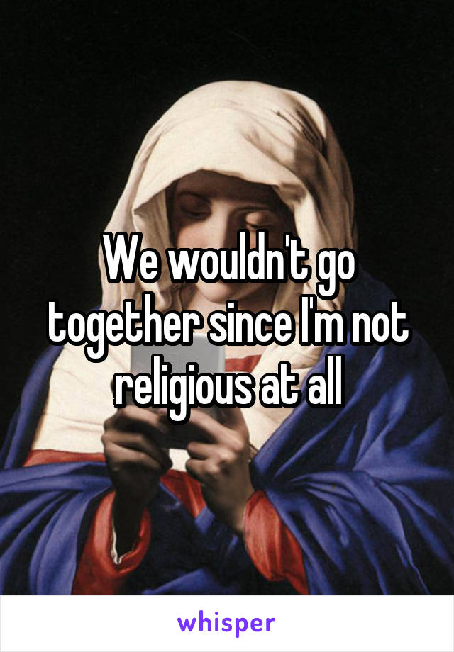 We wouldn't go together since I'm not religious at all