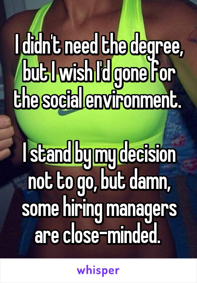 I didn't need the degree, but I wish I'd gone for the social environment. 

I stand by my decision not to go, but damn, some hiring managers are close-minded. 