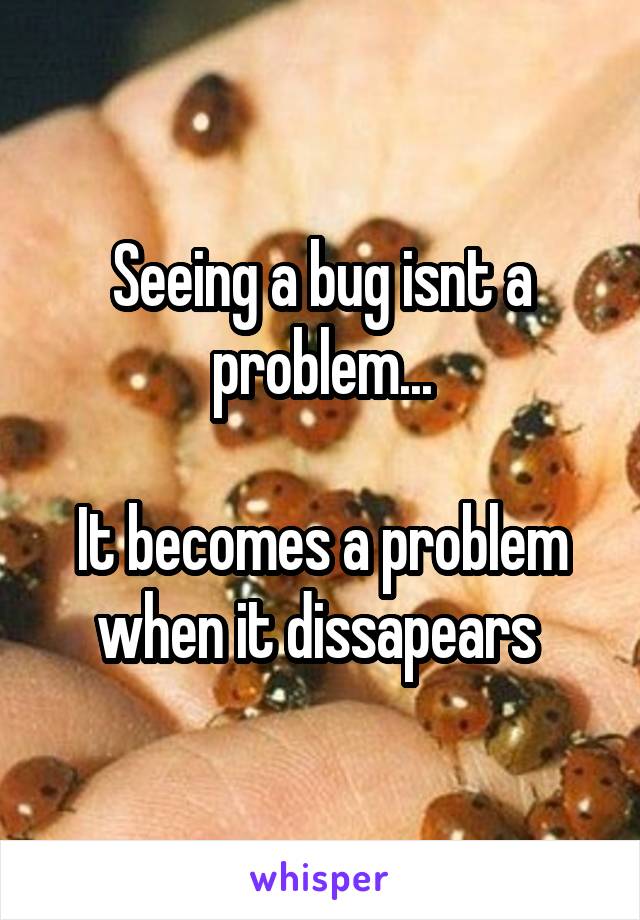 Seeing a bug isnt a problem...

It becomes a problem when it dissapears 