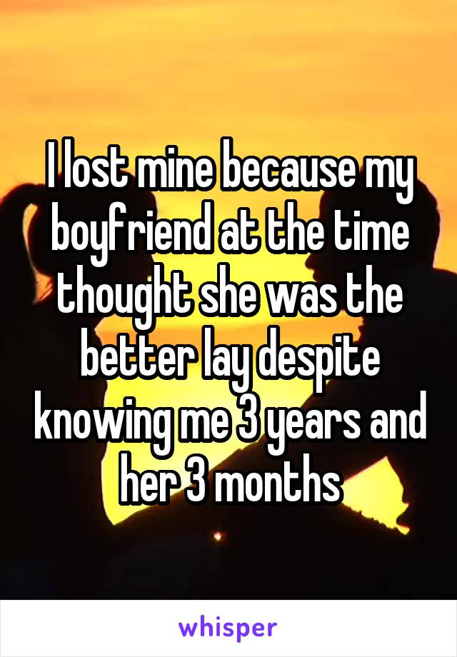 I lost mine because my boyfriend at the time thought she was the better lay despite knowing me 3 years and her 3 months