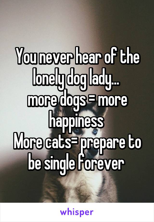You never hear of the lonely dog lady... 
more dogs = more happiness 
More cats= prepare to be single forever 