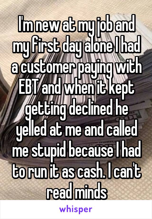 I'm new at my job and my first day alone I had a customer paying with EBT and when it kept getting declined he yelled at me and called me stupid because I had to run it as cash. I can't read minds