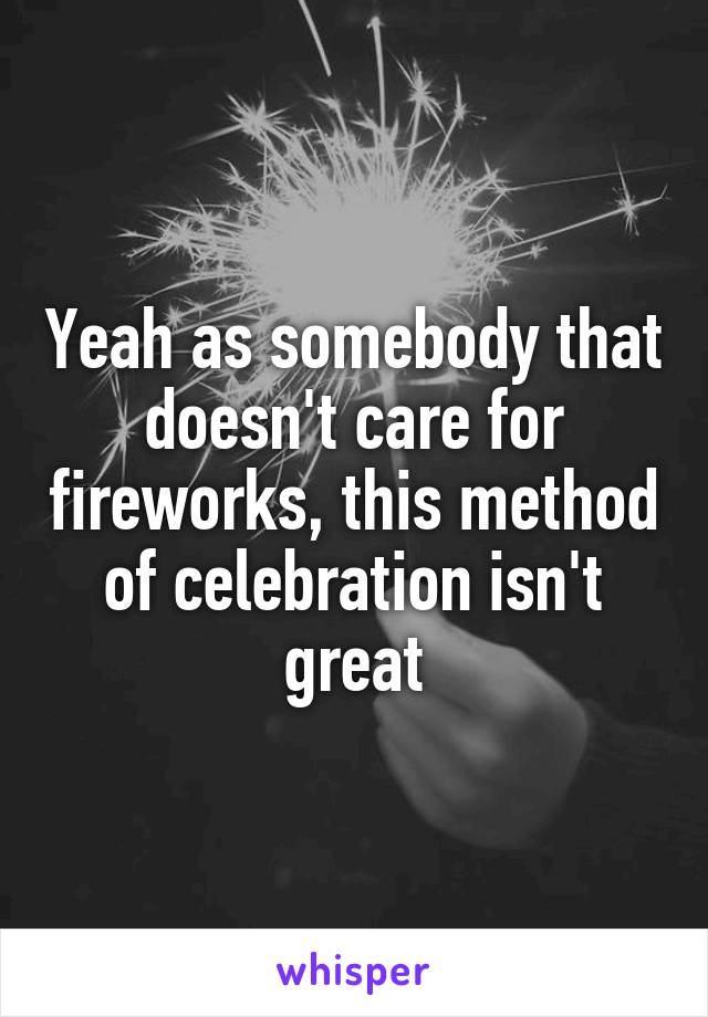 Yeah as somebody that doesn't care for fireworks, this method of celebration isn't great