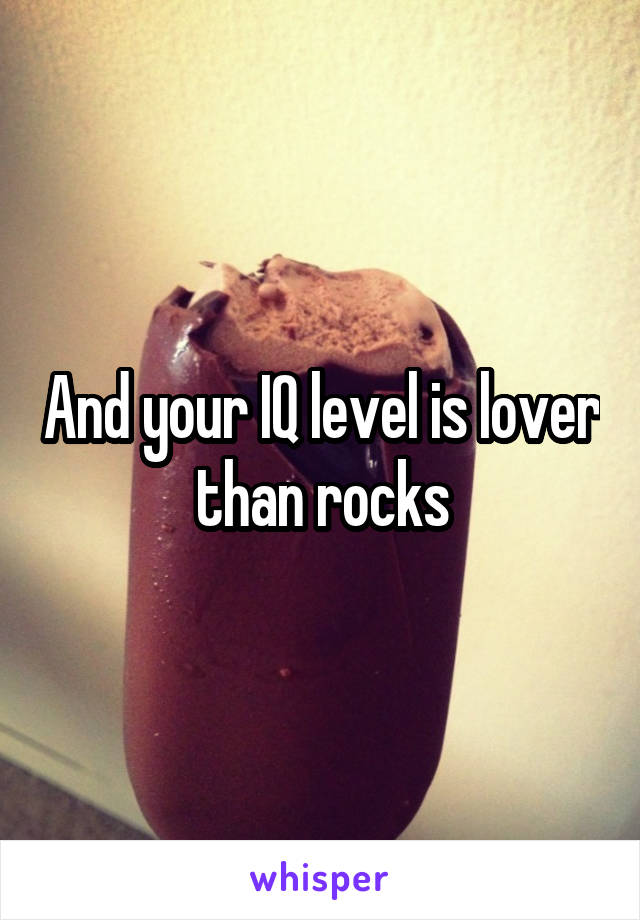 And your IQ level is lover than rocks