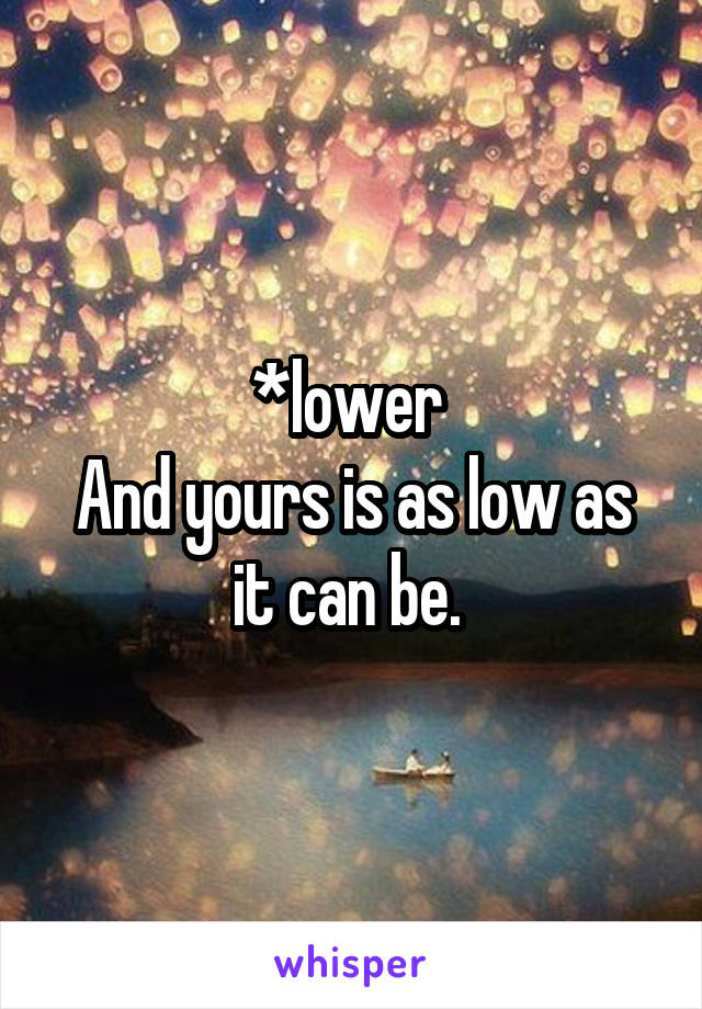*lower 
And yours is as low as it can be. 