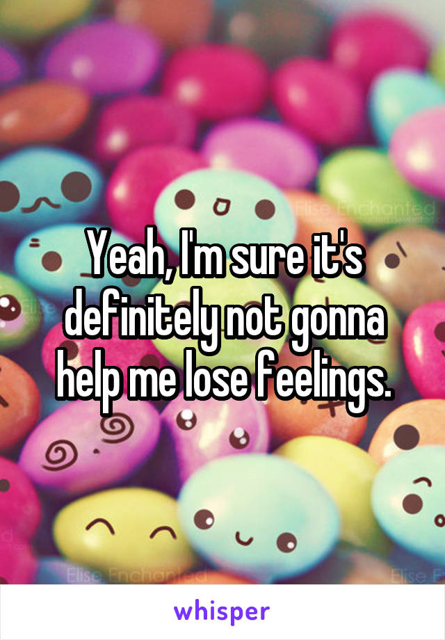 Yeah, I'm sure it's definitely not gonna help me lose feelings.