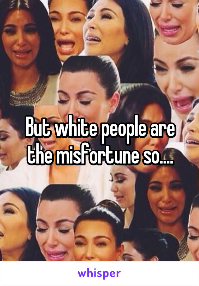 But white people are the misfortune so....