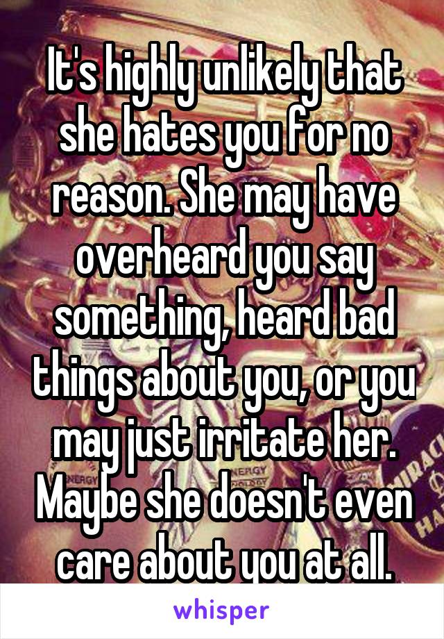 It's highly unlikely that she hates you for no reason. She may have overheard you say something, heard bad things about you, or you may just irritate her. Maybe she doesn't even care about you at all.