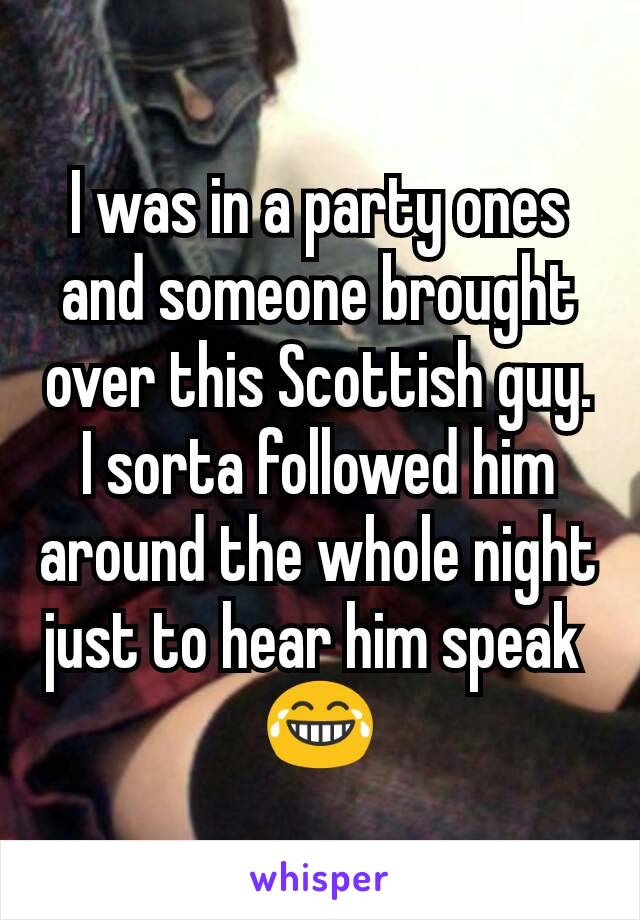 I was in a party ones and someone brought over this Scottish guy. I sorta followed him around the whole night just to hear him speak 
😂