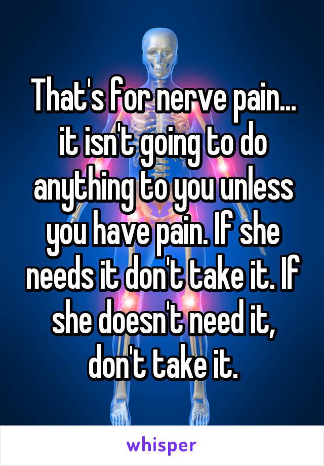 That's for nerve pain... it isn't going to do anything to you unless you have pain. If she needs it don't take it. If she doesn't need it, don't take it.