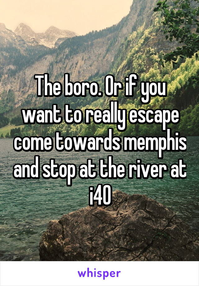 The boro. Or if you want to really escape come towards memphis and stop at the river at i40
