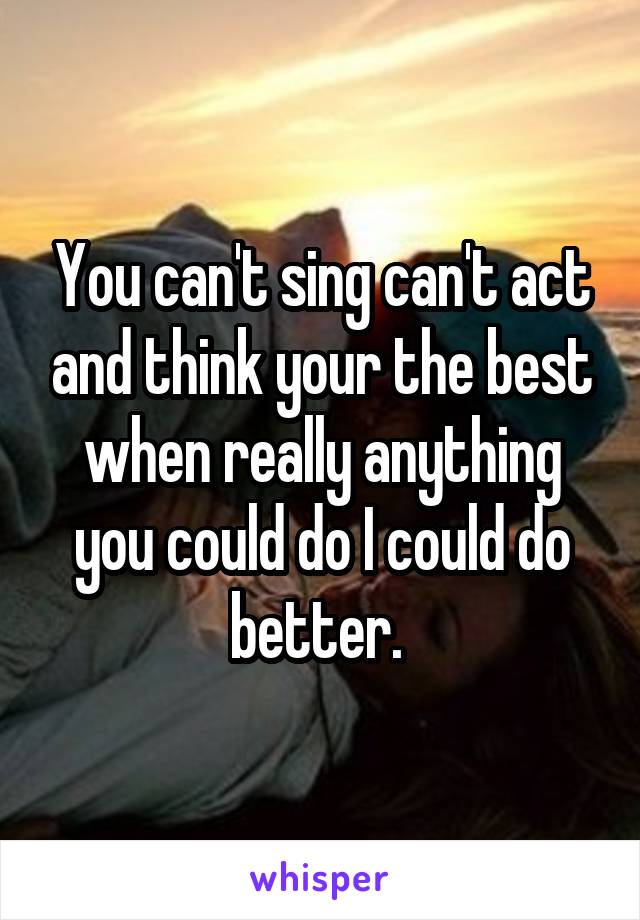 You can't sing can't act and think your the best when really anything you could do I could do better. 