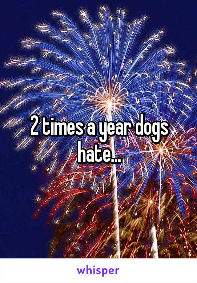 2 times a year dogs hate...