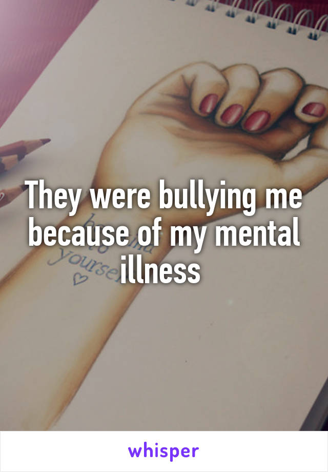 They were bullying me because of my mental illness 