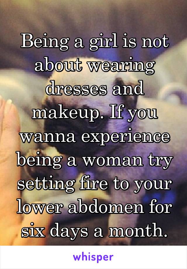 Being a girl is not about wearing dresses and makeup. If you wanna experience being a woman try setting fire to your lower abdomen for six days a month.