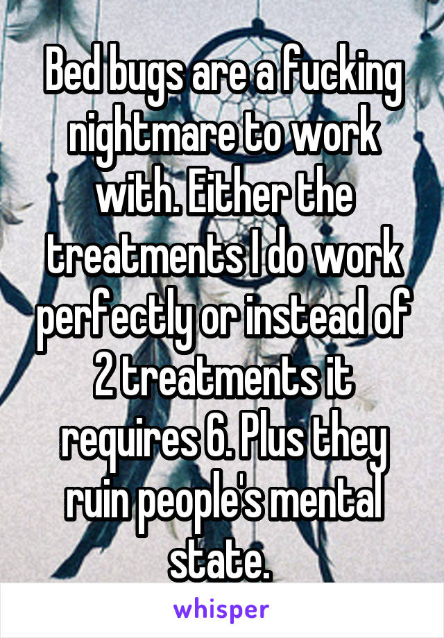 Bed bugs are a fucking nightmare to work with. Either the treatments I do work perfectly or instead of 2 treatments it requires 6. Plus they ruin people's mental state. 