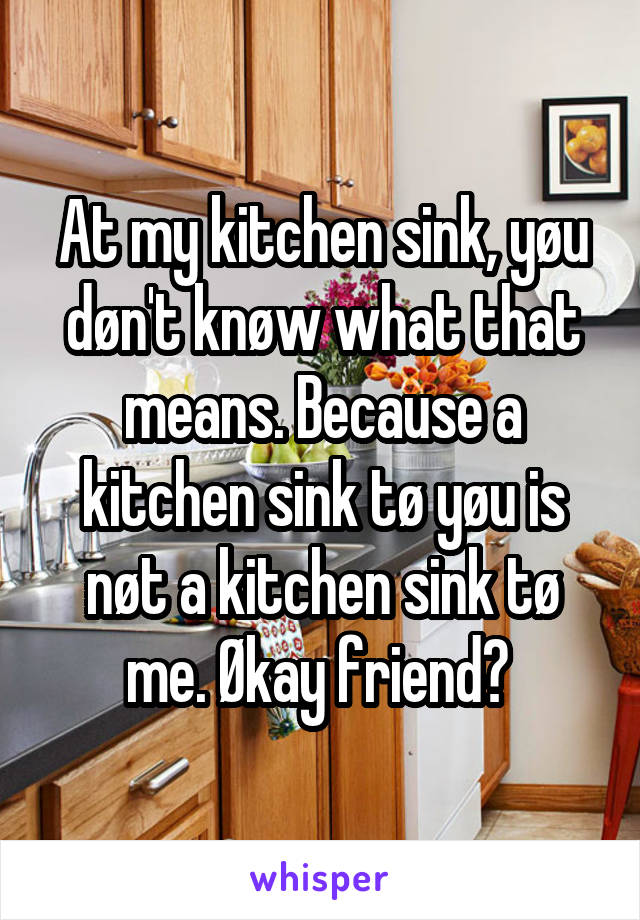 At my kitchen sink, yøu døn't knøw what that means. Because a kitchen sink tø yøu is nøt a kitchen sink tø me. Økay friend? 