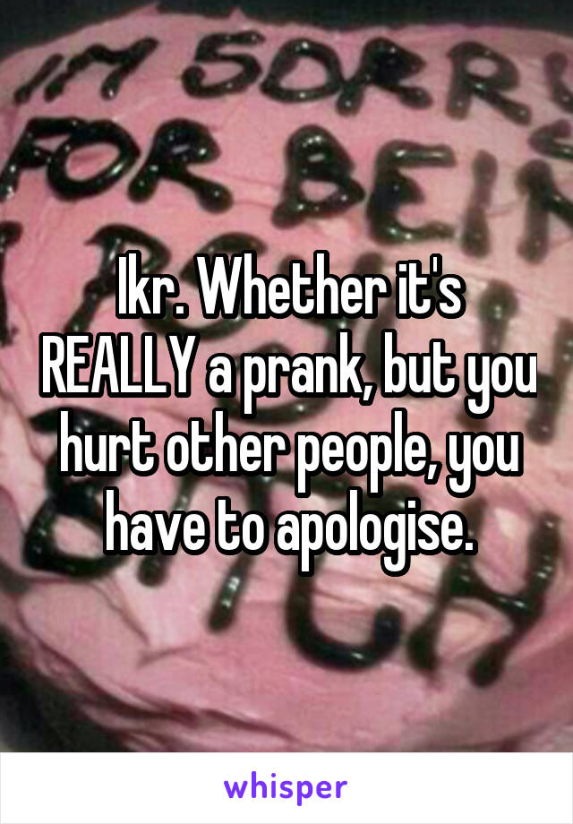 Ikr. Whether it's REALLY a prank, but you hurt other people, you have to apologise.