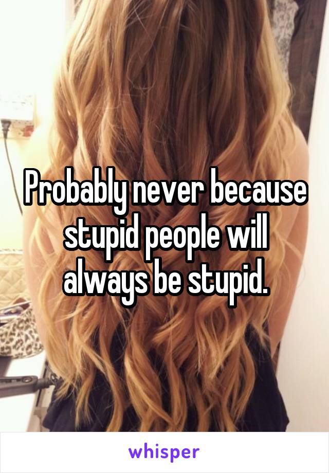 Probably never because stupid people will always be stupid.