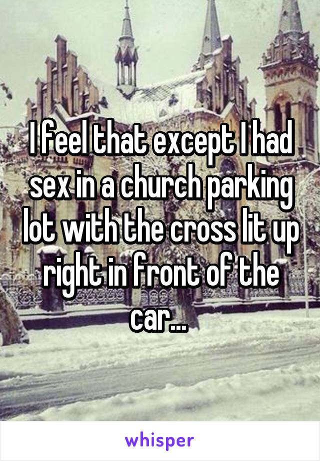 I feel that except I had sex in a church parking lot with the cross lit up right in front of the car... 